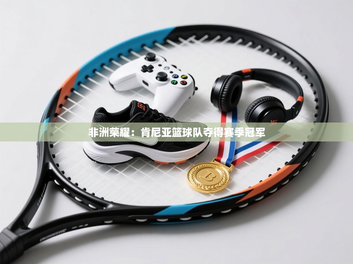 非洲荣耀：肯尼亚篮球队夺得赛季冠军