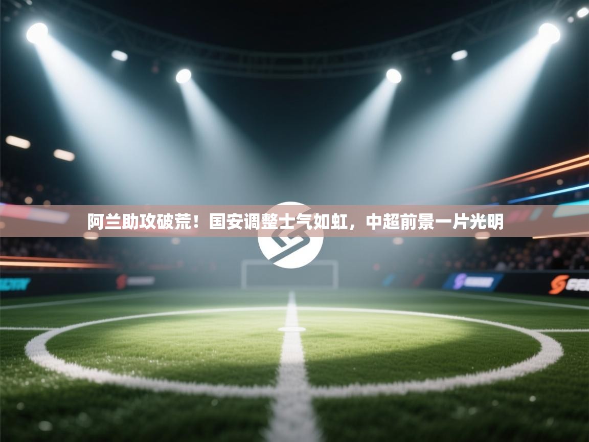 阿兰助攻破荒！国安调整士气如虹，中超前景一片光明
